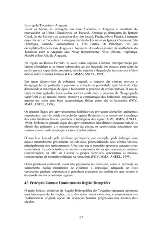 Ecorregião Tocantins - Araguaia
Inclui as bacias de drenagem dos rios Tocantins e Araguaia a montante do
reservatório da Usina Hidroelétrica de Tucuruí. Abrange as drenagens do Igarapé
Cocal, do rio Caripé e as cabeceiras dos rios Jacaré, Pacajazinho e Pacajá, à margem
esquerda do rio Tocantins e à margem direita do Tocantins os Igarapés Sapucaia, São
Domingos, Jacundá, Jacundazinho e Três Barras. Os Principais rios são
exemplificados pelos rios Araguaia e Tocantins. As sedes à jusante da confluência do
Tocantins com o Araguaia são: Novo Repartimento, Nova Ipixuna, Itupiranga,
Marabá e São João do Araguaia.

Na região do Bioma Cerrado, os solos estão sujeitos à intensa intemperização por
fatores climáticos e, se forem submetidos ao uso indevido, em poucos anos além de
perderem sua capacidade produtiva, estarão sujeitos à degradação intensa com efeitos
diretos sobre recursos hídricos (FGV; MMA; ANEEL, 1998).

Em terras desprovidas de cobertura vegetal, o impacto das chuvas provoca a
desagregação de partículas e promove a redução da porosidade superficial do solo,
diminuindo a infiltração de água e facilitando o processo de erosão hídrica. O uso de
implementos agrícolas inadequados acelera ainda mais o processo de desagregação
superficial e, ao mesmo tempo, promove a compactação dos horizontes subjacentes,
mesmo em solos com boas características físicas como são os latossolos (FGV;
MMA; ANEEL, 1998).

Os grandes lagos dos aproveitamentos hidrelétricos provocam alterações ambientais
importantes, que vão desde alteração do regime fluviométrico a jusante até a mudança
das características físicas, químicas e biológicas das águas (FGV; MMA; ANEEL,
1998). Embora os grandes lagos dos aproveitamentos hidrelétricos possam reduzir os
efeitos das estiagens e o amortecimento de cheias, os ecossistemas adquiriram um
sistema evolutivo de adaptação a esses eventos críticos.

O mercúrio lançado pela atividade garimpeira, por exemplo, pode interagir com
aquele naturalmente proveniente do sub-solo, potencializando seus efeitos tóxicos,
principalmente nos represamentos. Uma vez que o mercúrio apresenta características
cumulativas na cadeia trófica, os animais carnívoros são os que apresentam maiores
concentrações; na UHE de Tucuruí os peixes carnívoros apresentam as maiores
concentrações de mercúrio relatados na Amazônia (FGV; MMA; ANEEL, 1998).

Outro problema ambiental, ainda não priorizado no momento, como o referente ao
saneamento básico (tratamento de efluentes e disposição adequada do lixo)
certamente ganhará importância e gravidade crescentes na medida em que ocorrer o
desenvolvimento econômico regional.

4.3. Principais Biomas e Ecossistemas da Região Hidrográfica

O meio biótico primitivo da Região Hidrográfica do Tocantins-Araguaia apresenta
uma hierarquia de formações, parte das quais ainda existentes, e conservando sua
fitofisionomia original, apesar da ocupação humana progressiva nos últimos dois
séculos.



                                         32
 