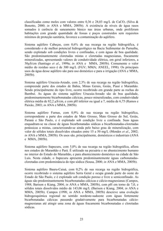 classificadas como moles com valores entre 0,36 e 28,03 mg/L de CaCO3 (Silva &
Bonotto, 2000; in ANA e MMA, 2005b). A existência de níveis de água rasos
somados à carência de saneamento básico nas áreas urbanas, onde proliferam
habitações com grande quantidade de fossas e poços construídos sem requisitos
mínimos de proteção sanitária, favorece a contaminação do aqüífero.

Sistema aqüífero Cabeças, com 0,6% de sua recarga na região hidrográfica, é
considerado o de melhor potencial hidrogeológico na Bacia Sedimentar do Parnaíba,
sendo explotado sob condições livres e confinadas, e com águas de boa qualidade.
São predominantemente cloretadas mistas e cloretadas magnesianas, fracamente
mineralizadas, apresentando valores de condutividade elétrica, em geral inferiores, a
50µS/cm (Santiago et al., 1999a; in ANA e MMA, 2005b). Comumente o valor
médio do resíduo seco é de 300 mg/L (FGV; MMA; ANEEL, 1998). Os principais
usos da água desse aqüífero são para uso doméstico e para a irrigação (ANA e MMA,
2005b).

Sistema aqüífero Urucuia-Areado, com 2,3% de sua recarga na região hidrográfica,
compreende parte dos estados de Bahia, Minas Gerais, Goiás, Piauí e Maranhão.
Sendo principalmente do tipo livre, ocorre recobrindo em grande parte as rochas do
Bambuí. As águas do sistema aqüífero Urucuia-Areado são de boa qualidade,
predominantemente bicarbonatadas cálcicas, pouco mineralizadas, com condutividade
elétrica média de 82,2 µS/cm, e com pH inferior ou igual a 7, média de 6,75 (Ramos e
Paixão, 2003; in ANA e MMA, 2005b).

Sistema aqüífero Furnas, com 0,9% de sua recarga na região hidrográfica,
correspondente a parte dos estados de Mato Grosso, Mato Grosso do Sul, Goiás,
Paraná e São Paulo, e é explotado sob condição livre a confinada. Suas águas
enquadram-se na classe de águas bicarbonatadas sódicas a bicarbonatadas-cloretadas
potássicas a mistas, caracterizando-se ainda pelo baixo grau de mineralização, com
valor de sólidos totais dissolvidos situados entre 15 a 50 mg/L (Mendes et al., 2002;
in ANA e MMA, 2005b). Os usos são, principalmente, domésticos e industriais (ANA
e MMA, 2005b).

Sistema aqüífero Itapecuru, com 5,0% de sua recarga na região hidrográfica, aflora
nos estados do Maranhão e Pará. É utilizado na pecuária e no abastecimento humano
no interior do Estado do Maranhão, e para abastecimento doméstico na cidade de São
Luís. Nesta cidade, o Itapecuru apresenta predominantemente águas carbonatadas-
cloretadas com predominância do tipo sódica (Sousa, 2000; in ANA e MMA, 2005b).

Sistema aqüífero Bauru-Caiuá, com 0,2% de sua recarga na região hidrográfica,
ocorre recobrindo o sistema aqüífero Serra Geral e ocupa grande parte do oeste do
Estado de São Paulo, e é explotado sob condição poroso e livre a semiconfinado. As
águas são predominantemente bicarbonatadas cálcicas e cálcio-magnesianas (Campos,
1988; Barison e Kiang, 2004; in ANA e MMA, 2005b), com pH em torno de 7,0, e
sólidos totais dissolvidos médio de 143,06 mg/L (Barison e Kiang, 2004; in ANA e
MMA, 2005b). Campos (1998; in ANA e MMA, 2005b) descreve uma evolução
hidrogeoquímica regional no sentido nordeste-sudoeste com águas fortemente
bicarbonatadas cálcicas passando gradativamente para bicarbonatadas cálcio-
magnesianas até atingir uma zona de águas fracamente bicarbonatadas e cloretadas
sódicas.


                                         23
 