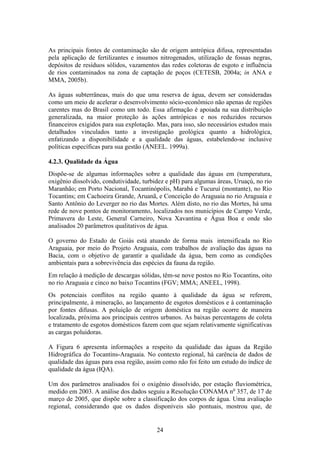 As principais fontes de contaminação são de origem antrópica difusa, representadas
pela aplicação de fertilizantes e insumos nitrogenados, utilização de fossas negras,
depósitos de resíduos sólidos, vazamentos das redes coletoras de esgoto e influência
de rios contaminados na zona de captação de poços (CETESB, 2004a; in ANA e
MMA, 2005b).

As águas subterrâneas, mais do que uma reserva de água, devem ser consideradas
como um meio de acelerar o desenvolvimento sócio-econômico não apenas de regiões
carentes mas do Brasil como um todo. Essa afirmação é apoiada na sua distribuição
generalizada, na maior proteção às ações antrópicas e nos reduzidos recursos
financeiros exigidos para sua explotação. Mas, para isso, são necessários estudos mais
detalhados vinculados tanto a investigação geológica quanto a hidrológica,
enfatizando a disponibilidade e a qualidade das águas, estabelendo-se inclusive
políticas específicas para sua gestão (ANEEL. 1999a).

4.2.3. Qualidade da Água
Dispõe-se de algumas informações sobre a qualidade das águas em (temperatura,
oxigênio dissolvido, condutividade, turbidez e pH) para algumas áreas, Uruaçú, no rio
Maranhão; em Porto Nacional, Tocantinópolis, Marabá e Tucuruí (montante), no Rio
Tocantins; em Cachoeira Grande, Aruanã, e Conceição do Araguaia no rio Araguaia e
Santo Antônio do Leverger no rio das Mortes. Além disto, no rio das Mortes, há uma
rede de nove pontos de monitoramento, localizados nos municípios de Campo Verde,
Primavera do Leste, General Carneiro, Nova Xavantina e Água Boa e onde são
analisados 20 parâmetros qualitativos de água.

O governo do Estado de Goiás está atuando de forma mais intensificada no Rio
Araguaia, por meio do Projeto Araguaia, com trabalhos de avaliação das águas na
Bacia, com o objetivo de garantir a qualidade da água, bem como as condições
ambientais para a sobrevivência das espécies da fauna da região.
Em relação à medição de descargas sólidas, têm-se nove postos no Rio Tocantins, oito
no rio Araguaia e cinco no baixo Tocantins (FGV; MMA; ANEEL, 1998).
Os potenciais conflitos na região quanto à qualidade da água se referem,
principalmente, à mineração, ao lançamento de esgotos domésticos e à contaminação
por fontes difusas. A poluição de origem doméstica na região ocorre de maneira
localizada, próxima aos principais centros urbanos. As baixas percentagens de coleta
e tratamento de esgotos domésticos fazem com que sejam relativamente significativas
as cargas poluidoras.

A Figura 6 apresenta informações a respeito da qualidade das águas da Região
Hidrográfica do Tocantins-Araguaia. No contexto regional, há carência de dados de
qualidade das águas para essa região, assim como não foi feito um estudo do índice de
qualidade da água (IQA).

Um dos parâmetros analisados foi o oxigênio dissolvido, por estação fluviométrica,
medido em 2003. A análise dos dados seguiu a Resolução CONAMA no 357, de 17 de
março de 2005, que dispõe sobre a classificação dos corpos de água. Uma avaliação
regional, considerando que os dados disponíveis são pontuais, mostrou que, de


                                         24
 