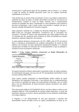 maneira geral, a região possui águas de boa qualidade, entre as Classes 1 e 2. Apenas
a região do entorno de Marabá apresentou baixo teor de oxigênio dissolvido,
enquadrando-se na Classe 4.

Cabe lembrar que já existem fontes de poluição visíveis e que podem comprometer a
qualidade das águas da região. Os dados apresentados são parte de um processo de
monitoramento, variando ao longo do tempo. Somente com o monitoramento
contínuo da qualidade das águas, considerando os vários parâmetros físico-químicos
previstos na legislação, é que se pode avaliar com precisão a condição em que se
encontra a Região Hidrográfica do Tocantins-Araguaia.

Outro parâmetro analisado foi a medição da Demanda Bioquímica de Oxigênio -
DBO (t/dia) por sub-região hidrográfica. Constatou-se que as sub-regiões Foz
Tocantins e Tocantins 07 foram as que apresentaram uma carga orgânica maior que
25 toneladas por dia, justamente pela existência de fontes de poluição por esgotos
domésticos, efluentes industriais e de curtumes.
A carga orgânica doméstica remanescente é de 301 t DBO5,20/dia (4,72% do total do
País) e concentra-se principalmente nas unidades hidrográficas do Litoral do Pará
(Belém) e do Tocantins, de maior adensamento populacional (Quadro 7). A poluição
causada pelas atividades de mineração deve-se principalmente à ação de garimpos e
extrações de areia em pequenos mananciais.

Quadro 7. Carga orgânica doméstica remanescente na Região Hidrográfica do
         Tocantins-Araguaia.
                       Carga orgânica doméstica
Unidade Hidrográfica
                             (t DBO5/dia)
       Araguaia                       52
    Tocantins Alto                    98
   Tocantins Baixo                   151
        Total                       301
      % do País                     4,72
Fonte: ANA (2002e; in MMA e ANA, 2003), adaptado

Os esgotos domésticos urbanos representam as principais fontes, de origem antrópica,
de contaminação das águas visto que cerca de 72% da população total da Bacia vivem
em áreas urbanas (IDH, 2003).

Esses valores, quando comparados às disponibilidades globais médias da região
hidrográfica, são atualmente irrelevantes, o que indicaria que os comprometimentos
que existem na qualidade das águas são essencialmente localizados, mas em médio
prazo, sem um planejamento de desenvolvimento regional sustentável, este quadro
pode se agravar.

Para uma geração média de 0,45 kg/hab/dia de lixo, nas áreas urbanas, estima-se uma
produção média de 2.568 toneladas/dia de resíduos sólidos domésticos, os quais são
geralmente dispostos em lixões e aterros, produzindo lixívias altamente contaminadas
com cargas orgânicas.

A irrigação e o uso indiscriminado do solo para agricultura e pecuária têm
desencadeado intensa atividade erosiva na região, principalmente na bacia do rio


                                         25
 