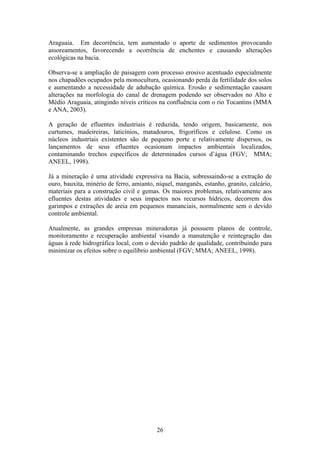 Araguaia. Em decorrência, tem aumentado o aporte de sedimentos provocando
assoreamentos, favorecendo a ocorrência de enchentes e causando alterações
ecológicas na bacia.

Observa-se a ampliação de paisagem com processo erosivo acentuado especialmente
nos chapadões ocupados pela monocultura, ocasionando perda da fertilidade dos solos
e aumentando a necessidade de adubação química. Erosão e sedimentação causam
alterações na morfologia do canal de drenagem podendo ser observados no Alto e
Médio Araguaia, atingindo níveis críticos na confluência com o rio Tocantins (MMA
e ANA, 2003).

A geração de efluentes industriais é reduzida, tendo origem, basicamente, nos
curtumes, madeireiras, laticínios, matadouros, frigoríficos e celulose. Como os
núcleos industriais existentes são de pequeno porte e relativamente dispersos, os
lançamentos de seus efluentes ocasionam impactos ambientais localizados,
contaminando trechos específicos de determinados cursos d’água (FGV; MMA;
ANEEL, 1998).

Já a mineração é uma atividade expressiva na Bacia, sobressaindo-se a extração de
ouro, bauxita, minério de ferro, amianto, níquel, manganês, estanho, granito, calcário,
materiais para a construção civil e gemas. Os maiores problemas, relativamente aos
efluentes destas atividades e seus impactos nos recursos hídricos, decorrem dos
garimpos e extrações de areia em pequenos mananciais, normalmente sem o devido
controle ambiental.

Atualmente, as grandes empresas mineradoras já possuem planos de controle,
monitoramento e recuperação ambiental visando a manutenção e reintegração das
águas à rede hidrográfica local, com o devido padrão de qualidade, contribuindo para
minimizar os efeitos sobre o equilíbrio ambiental (FGV; MMA; ANEEL, 1998).




                                          26
 