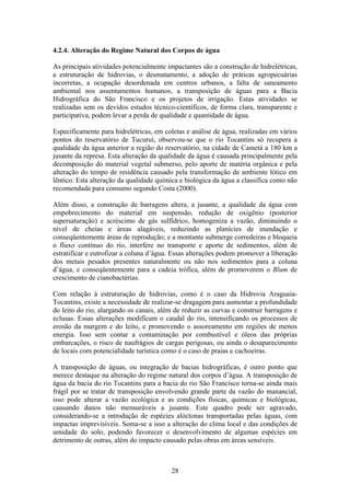 4.2.4. Alteração do Regime Natural dos Corpos de água

As principais atividades potencialmente impactantes são a construção de hidrelétricas,
a estruturação de hidrovias, o desmatamento, a adoção de práticas agropecuárias
incorretas, a ocupação desordenada em centros urbanos, a falta de saneamento
ambiental nos assentamentos humanos, a transposição de águas para a Bacia
Hidrográfica do São Francisco e os projetos de irrigação. Estas atividades se
realizadas sem os devidos estudos técnico-científicos, de forma clara, transparente e
participativa, podem levar a perda de qualidade e quantidade de água.

Especificamente para hidrelétricas, em coletas e análise de água, realizadas em vários
pontos do reservatório de Tucuruí, observou-se que o rio Tocantins só recupera a
qualidade da água anterior a região do reservatório, na cidade de Cametá a 180 km a
jusante da represa. Esta alteração da qualidade da água é causada principalmente pela
decomposição do material vegetal submerso, pelo aporte de matéria orgânica e pela
alteração do tempo de residência causado pela transformação de ambiente lótico em
lêntico. Esta alteração da qualidade química e biológica da água a classifica como não
recomendada para consumo segundo Costa (2000).

Além disso, a construção de barragens altera, a jusante, a qualidade da água com
empobrecimento do material em suspensão, redução de oxigênio (posterior
supersaturação) e acréscimo de gás sulfídrico, homogeníza a vazão, diminuindo o
nível de cheias e áreas alagáveis, reduzindo as planícies de inundação e
conseqüentemente áreas de reprodução; e a montante submerge corredeiras e bloqueia
o fluxo contínuo do rio, interfere no transporte e aporte de sedimentos, além de
estratificar e eutrofizar a coluna d’água. Essas alterações podem promover a liberação
dos metais pesados presentes naturalmente ou não nos sedimentos para a coluna
d’água, e conseqüentemente para a cadeia trófica, além de promoverem o Blum de
crescimento de cianobactérias.

Com relação à estruturação de hidrovias, como é o caso da Hidrovia Araguaia-
Tocantins, existe a necessidade de realizar-se dragagem para aumentar a profundidade
do leito do rio, alargando os canais, além de reduzir as curvas e construir barragens e
eclusas. Essas alterações modificam o caudal do rio, intensificando os processos de
erosão da margem e do leito, e promovendo o assoreamento em regiões de menos
energia. Isso sem contar a contaminação por combustível e óleos das próprias
embarcações, o risco de naufrágios de cargas perigosas, ou ainda o desaparecimento
de locais com potencialidade turística como é o caso de praias e cachoeiras.

A transposição de águas, ou integração de bacias hidrográficas, é outro ponto que
merece destaque na alteração do regime natural dos corpos d’água. A transposição de
água da bacia do rio Tocantins para a bacia do rio São Francisco torna-se ainda mais
frágil por se tratar de transposição envolvendo grande parte da vazão do manancial,
isso pode alterar a vazão ecológica e as condições físicas, químicas e biológicas,
causando danos não mensuráveis a jusante. Este quadro pode ser agravado,
considerando-se a introdução de espécies alóctonas transportadas pelas águas, com
impactas imprevisíveis. Soma-se a isso a alteração do clima local e das condições de
umidade do solo, podendo favorecer o desenvolvimento de algumas espécies em
detrimento de outras, além do impacto causado pelas obras em áreas sensíveis.



                                          28
 
