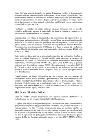 Outro fator que acarreta alterações no regime de águas da região é o desmatamento,
tanto em áreas de nascente quanto ao longo dos cursos d’água e interflúvios. Esse
desmatamento aumenta os processos de lixiviação e erosão do solo, e assoreamento e
transporte de sedimentos nos corpos d’água. Além disso, a perda da cobertura vegetal
altera drasticamente o clima regional, reduzindo a incidência de chuvas e diminuindo
a quantidade de água nos rios.

Finalmente as grandes atividades agrícolas irrigadas realizadas sem os devidos
cuidados ambientais alteram a quantidade de água a jusante e promovem o
assoreamento e a contaminação por insumos.

Cabe ressaltar com relação à potencialidade de assoreamento de alguns trechos e à
dinâmica de sedimentos transportados pelos cursos d’água, que a confluência dos rios
Araguaia e Tocantins é uma das principais zona de deposição, evidenciado pela
relação entre a soma dos fluxos de sedimentos em suspensão das estações Xambioá e
Tocantinópolis, aproximadamente 85.000t/dia, e o fluxo a jusante da confluência,
estação Marabá, 44.000 t/dia, o que indica deposição média de cerca de 40.000 t/dia
(Lima et al, 2004).

Outro ponto de baixa energia, e conseqüente deposição de sedimentos, localiza-se
entre as estações Itupiranga e Tucuruí, devido, principalmente, à barragem da
Hidrelétrica de Tucuruí. O fluxo médio de sedimentos em suspensão a montante do
reservatório, aproximadamente 46.000 t/dia, passa para 8.000 t/dia, a jusante,
indicando uma deposição de cerca de 38.000 t/dia. A jusante do reservatório da UHE
de Tucuruí, como é de se esperar, as concentrações de sedimento em suspensão
passam a níveis considerados baixos, chegando à sua foz com a água praticamente
livre de sedimentos.

Especificamente na Bacia Hidrográfica do rio Araguaia, as concentrações de
sedimento na porção mais a montante, apresentaram-se com níveis moderados, com
aumento considerável detectado no trecho entre as estações Araguaiana e São Félix do
Araguaia. Posteriormente, até a confluência com o rio Tocantins, estes valores
diminuem, indicando a deposição ou a diluição das concentrações de sedimentos em
suspensão no curso d’água (Lima et al, 2004).

4.2.5. Eventos Hidrológicos Críticos

Entre os eventos críticos relacionados aos recursos hídricos, destacam-se as
enchentes, que são um processo natural da Região Hidrográfica.

O regime hidrológico da Região Hidrográfica, de uma forma geral, é bem definido,
apresentando um período de águas altas entre fevereiro e abril, quando verificam-se as
maiores cheias. No Rio Tocantins propriamente dito, as máximas vazões são
observadas, geralmente nos meses de fevereiro e março, enquanto que na sub-bacia do
rio Araguaia, principalmente nos trechos médio e baixo, ocorrem em março e abril.
Tal fato é explicável, em parte, pelo amortecimento das ondas de cheia na grande
planície da Ilha do Bananal, retardando, assim, o seu pico (FGV; MMA; ANEEL,
1998).




                                         29
 