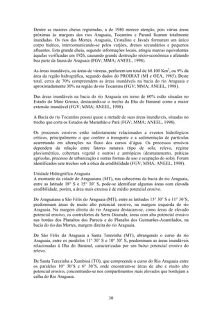 Dentre as maiores cheias registradas, a de 1980 merece atenção, pois várias áreas
próximas às margens dos rios Araguaia, Tocantins e Paranã ficaram totalmente
inundadas. Os rios das Mortes, Araguaia, Cristalino e Javaés formaram um único
corpo hídrico, intercomunicando-se pelos varjões, drenos secundários e pequenos
afluentes. Esta grande cheia, segundo informações locais, atingiu marcas equivalentes
àquelas verificadas em 1926, causando grande destruição sócio-econômica e afetando
boa parte da fauna do Araguaia (FGV; MMA; ANEEL, 1998).

As áreas inundáveis, ou áreas de várzeas, perfazem um total de 68.100 Km2, ou 9% da
área da região hidrográfica, segundo dados do PRODIAT (MI e OEA, 1985). Deste
total, cerca de 70% compreendem as áreas inundáveis na bacia do rio Araguaia e
aproximadamente 30% na região do rio Tocantins (FGV; MMA; ANEEL, 1998).

Das áreas inundáveis na bacia do rio Araguaia em torno de 60% estão situadas no
Estado do Mato Grosso, destacando-se o trecho da Ilha do Bananal como a maior
extensão inundável (FGV; MMA; ANEEL, 1998).

A Bacia do rio Tocantins possui quase a metade de suas áreas inundáveis, situadas no
trecho que corta os Estados do Maranhão e Pará (FGV; MMA; ANEEL, 1998).

Os processos erosivos estão indiretamente relacionados a eventos hidrológicos
críticos, principalmente o que confere o transporte e a sedimentação de partículas
acarretando em alterações no fluxo dos cursos d’água. Os processos erosivos
dependem da relação entre fatores naturais (tipo de solo, relevo, regime
pluviométrico, cobertura vegetal e outros) e antrópicos (desmatamento, práticas
agrícolas, processo de urbanização e outras formas de uso e ocupação do solo). Foram
identificados sete trechos sob a ótica da erodibilidade (FGV; MMA; ANEEL, 1998).

Unidade Hidrográfica Araguaia
A montante da cidade de Araguaiana (MT), nas cabeceiras da bacia do rio Araguaia,
entre as latitude 18° S e 15° 30’ S, pode-se identificar algumas áreas com elevada
erodibilidade, porém, a área mais extensa é de médio potencial erosivo.

De Araguaiana a São Félix do Araguaia (MT), entre as latitudes 15° 30’ S e 11° 30’S,
predominam áreas de muito alto potencial erosivo, na margem esquerda do rio
Araguaia. Na margem direita do rio Araguaia destacam-se, como áreas de elevado
potencial erosivo, os contrafortes da Serra Dourada; áreas com alto potencial erosivo
nas bordas dos Planaltos dos Parecis e do Planalto dos Guimarães-Acantilados, na
bacia do rio das Mortes, margem direita do rio Araguaia.

De São Félix do Araguaia a Santa Terezinha (MT), abrangendo o curso do rio
Araguaia, entre os paralelos 11° 30’ S e 10° 30’ S, predominam as áreas inundáveis
relacionadas à Ilha do Bananal, caracterizadas por um baixo potencial erosivo do
relevo.

De Santa Terezinha a Xambioá (TO), que compreende o curso do Rio Araguaia entre
os paralelos 10° 30’S e 6° 30’S, onde encontram-se áreas de alto e muito alto
potencial erosivo, concentrando-se nos compartimentos mais elevados que bordejam a
calha do Rio Araguaia.



                                         30
 