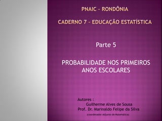 Parte 5 
PROBABILIDADE NOS PRIMEIROS ANOS ESCOLARES 
Autores : 
Guilherme Alves de Sousa 
Prof. Dr. Marinaldo Felipe da Silva 
(coordenador Adjunto de Matemática) 
 