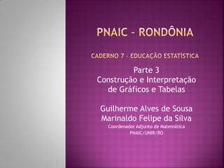 Parte 3 
Construção e Interpretação 
de Gráficos e Tabelas 
Guilherme Alves de Sousa 
Marinaldo Felipe da Silva 
Coordenador Adjunto de Matemática 
PNAIC/UNIR/RO  
