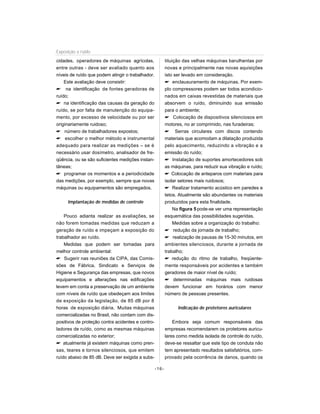 cidades, operadores de máquinas agrícolas,
entre outras - deve ser avaliado quanto aos
níveis de ruído que podem atingir o trabalhador.
Este avaliação deve consistir:
 na identificação de fontes geradoras de
ruído;
 na identificação das causas da geração do
ruído, se por falta de manutenção do equipa-
mento, por excesso de velocidade ou por ser
originariamente ruidoso;
 número de trabalhadores expostos;
 escolher o melhor método e instrumental
adequado para realizar as medições – se é
necessário usar dosímetro, analisador de fre-
qüência, ou se são suficientes medições instan-
tâneas;
 programar os momentos e a periodicidade
das medições, por exemplo, sempre que novas
máquinas ou equipamentos são empregados.
Implantação de medidas de controle
Pouco adianta realizar as avaliações, se
não forem tomadas medidas que reduzam a
geração de ruído e impeçam a exposição do
trabalhador ao ruído.
Medidas que podem ser tomadas para
melhor controle ambiental:
 Sugerir nas reuniões da CIPA, das Comis-
sões de Fábrica, Sindicato e Serviços de
Higiene e Segurança das empresas, que novos
equipamentos e alterações nas edificações
levem em conta a preservação de um ambiente
com níveis de ruído que obedeçam aos limites
de exposição da legislação, de 85 dB por 8
horas de exposição diária. Muitas máquinas
comercializadas no Brasil, não contam com dis-
positivos de proteção contra acidentes e contro-
ladores de ruído, como as mesmas máquinas
comercializadas no exterior;
 atualmente já existem máquinas como pren-
sas, teares e tornos silenciosos, que emitem
ruído abaixo de 85 dB. Deve ser exigida a subs-
tituição das velhas máquinas barulhentas por
novas e principalmente nas novas aquisições
isto ser levado em consideração.
 enclausuramento de máquinas. Por exem-
plo compressores podem ser todos acondicio-
nados em caixas revestidas de materiais que
absorvem o ruído, diminuindo sua emissão
para o ambiente;
 Colocação de dispositivos silenciosos em
motores, no ar comprimido, nas furadeiras;
 Serras circulares com discos contendo
materiais que acomodam a dilatação produzida
pelo aquecimento, reduzindo a vibração e a
emissão do ruído;
 Instalação de suportes amortecedores sob
as máquinas, para reduzir sua vibração e ruído;
 Colocação de anteparos com materiais para
isolar setores mais ruidosos;
 Realizar tratamento acústico em paredes e
tetos. Atualmente são abundantes os materiais
produzidos para esta finalidade.
Na figura 5 pode-se ver uma representação
esquemática das possibilidades sugeridas.
Medidas sobre a organização do trabalho:
 redução da jornada de trabalho;
 realização de pausas de 15-30 minutos, em
ambientes silenciosos, durante a jornada de
trabalho;
 redução do ritmo de trabalho, freqüente-
mente responsáveis por acidentes e também
geradores de maior nível de ruído;
 determinadas máquinas mais ruidosas
devem funcionar em horários com menor
número de pessoas presentes.
Indicação de protetores auriculares
Embora seja comum responsáveis das
empresas recomendarem os protetores auricu-
lares como medida isolada de controle do ruído,
deve-se ressaltar que este tipo de conduta não
tem apresentado resultados satisfatórios, com-
provado pela ocorrência de danos, quando os
-16-
Exposição a ruído
 