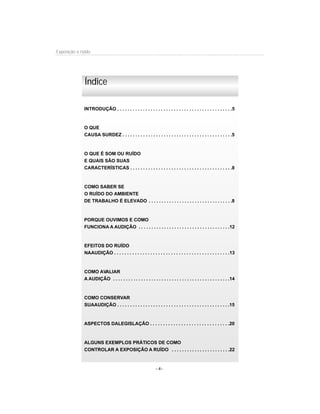 - 4-
Exposição a ruído
INTRODUÇÃO . . . . . . . . . . . . . . . . . . . . . . . . . . . . . . . . . . . . . . . . . . . . .5
O QUE
CAUSA SURDEZ . . . . . . . . . . . . . . . . . . . . . . . . . . . . . . . . . . . . . . . . . . .5
O QUE É SOM OU RUÍDO
E QUAIS SÃO SUAS
CARACTERÍSTICAS . . . . . . . . . . . . . . . . . . . . . . . . . . . . . . . . . . . . . . . .8
COMO SABER SE
O RUÍDO DO AMBIENTE
DE TRABALHO É ELEVADO . . . . . . . . . . . . . . . . . . . . . . . . . . . . . . . . .8
PORQUE OUVIMOS E COMO
FUNCIONA A AUDIÇÃO . . . . . . . . . . . . . . . . . . . . . . . . . . . . . . . . . . . .12
EFEITOS DO RUÍDO
NAAUDIÇÃO . . . . . . . . . . . . . . . . . . . . . . . . . . . . . . . . . . . . . . . . . . . . .13
COMO AVALIAR
A AUDIÇÃO . . . . . . . . . . . . . . . . . . . . . . . . . . . . . . . . . . . . . . . . . . . . . .14
COMO CONSERVAR
SUAAUDIÇÃO . . . . . . . . . . . . . . . . . . . . . . . . . . . . . . . . . . . . . . . . . . . .15
ASPECTOS DALEGISLAÇÃO . . . . . . . . . . . . . . . . . . . . . . . . . . . . . . .20
ALGUNS EXEMPLOS PRÁTICOS DE COMO
CONTROLAR A EXPOSIÇÃO A RUÍDO . . . . . . . . . . . . . . . . . . . . . . .22
Índice
 