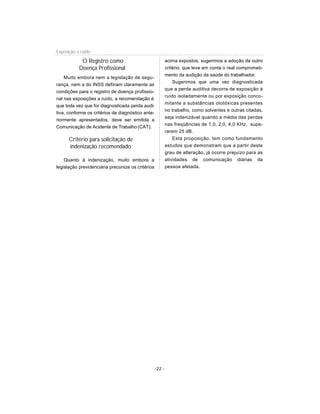 O Registro como
Doença Profissional
Muito embora nem a legislação de segu-
rança, nem a do INSS definam claramente as
condições para o registro de doença profissio-
nal nas exposições a ruído, a recomendação é
que toda vez que for diagnosticada perda audi-
tiva, conforme os critérios de diagnóstico ante-
riormente apresentados, deve ser emitida a
Comunicação de Acidente de Trabalho (CAT).
Critério para solicitação de
indenização recomendado
Quanto à indenização, muito embora a
legislação previdenciária preconize os critérios
acima expostos, sugerimos a adoção de outro
critério, que leve em conta o real comprometi-
mento da audição da saúde do trabalhador.
Sugerimos que uma vez diagnosticada
que a perda auditiva decorra de exposição à
ruído isoladamente ou por exposição conco-
mitante a substâncias ototóxicas presentes
no trabalho, como solventes e outras citadas,
seja indenizável quando a média das perdas
nas freqüências de 1,0, 2,0, 4,0 KHz, supe-
rarem 25 dB.
Esta proposição, tem como fundamento
estudos que demonstram que a partir deste
grau de alteração, já ocorre prejuízo para as
atividades de comunicação diárias da
pessoa afetada.
Exposição a ruído
-22 -
 