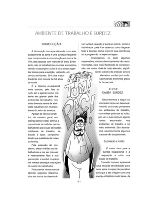 INTRODUÇÃO
A diminuição da capacidade de ouvir ade-
quadamente os sons é uma doença freqüente
que compromete a comunicação em cerca de
10% das pessoas com mais de 65 anos. Entre-
tanto, são os trabalhadores os mais acometidos
devido a exposição a ruído e ou a outros agen-
tes tóxicos para a audição, afetando, em
certas atividades, 50% dos traba-
lhadores com menos de 50 anos
de idade.
É a doença ocupacional
mais comum, pelo fato do
ruído ser o agente nocivo pre-
sente em grande parte dos
ambientes de trabalho, nos
mais diversos ramos de ativi-
dade industrial e em diversas
áreas do setor de serviços.
Apesar de não se consti-
tuir, de maneira geral, em
doença grave e letal, diminui a
capacidade de milhões de tra-
balhadores para suas atividades
cotidianas de trabalho, de
estudo e lazer, comprome-
tendo sua qualidade de vida e
da família.
Pela extensão do pro-
blema, afetar milhões de tra-
balhadores e por ser possível
e relativamente fácil a sua
prevenção, a surdez ocupacio-
nal merece destaque nas ações
de saúde do trabalhador.
Procuramos neste manual
abordar aspectos relaciona-
dos aos riscos de desenvol-
ver surdez, quando e porque ocorre, como o
trabalhador pode ficar sabendo, como diagnos-
ticar a doença, como prevenir sua ocorrência
ou a progressão e aspectos legais.
Empregamos no texto algumas
expressões, embora tecnicamente não reco-
mendadas, para maior facilidade de compreen-
são, tais como nível de ruído elevado, signifi-
cando valores de pressão sonora
elevados, surdez por ruído,
significando diferentes graus
de hipoacusia.
O QUE
CAUSA SURDEZ
Descrevemos a seguir os
principais riscos ao desenvol-
vimento da surdez presentes
nos ambientes de trabalho,
com ênfase particular ao ruído,
por ser o mais comum agente
nocivo encontrado nos
ambientes de trabalho e no
meio ambiente. São aborda-
dos resumidamente algumas
causas não ocupacionais.
Exposição a ruído
O maior risco para a
surdez ocupacional é a
exposição a ruído nos
locais de trabalho.
O ouvido humano apresenta
uma elevada sensibilidade para
ouvir sons, é capaz de perceber
sons que a ele chegam com uma
energia vibratória muito baixa, da
-5 -
AMBIENTE DE TRABALHO E SURDEZ
 