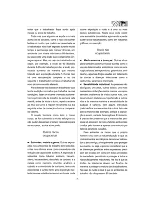 evitar que o trabalhador fique surdo após
meses ou anos de trabalho.
Toda vez que alguém se expõe a níveis
acima de 85 decibéis, corre o risco de ocorrer
lesões no ouvido, que podem ser reversíveis se
o trabalhador não ficar exposto durante muito
tempo, e permaneça pelo menos 14 horas, em
ambiente com níveis inferiores a 80 decibeis,
ou seja existe uma lesão que o organismo con-
segue reparar. Mas, no caso do trabalhador se
expor, por exemplo, a ruído de 90 decibeis
durante 8-9hs de trabalho por dia, a lesão pro-
vocada aumenta de maneira que mesmo
ficando sem exposição durante 14 horas não
há uma recuperação completa e no dia
seguinte o trabalhador começa a trabalhar de
novo já com o ouvido alterado.
Para detectar isto basta um trabalhador que
tenha audição normal e que trabalha nestas
condições, fazer um exame chamado audiome-
tria no primeiro dia de trabalho da semana pela
manhã, antes de iniciar o turno, repetir o exame
ao final do turno e repetir novamente no dia
seguinte antes de começar o turno e comparar
os valores.
O ouvido funciona como todo o nosso
corpo, se for submetido a muito esforço e ou
não puder descansar o tempo necessário para
se recuperar, acaba adoecendo.
Outros riscos
ocupacionais
 Solventes, metais e gases: Outras exposi-
ções nos ambientes de trabalho tem sido des-
critas nos últimos anos como causadoras de
redução da capacidade auditiva. A exposição à
solventes como tolueno, estireno, hexano,
xileno, tricloroetileno, dissulfeto de carbono e a
metais como mercúrio, chumbo, arsênico e
cobalto e a monóxido de carbono, tem sido
associadas a surdez tanto pela exposição iso-
lada à estas substâncias como em locais onde
ocorre exposição a ruído e à uma ou mais
destas substâncias. Neste caso pode existir
uma somatória dos efeitos agravando a perda
auditiva nos trabalhadores, como em indústrias
gráficas por exemplo.
Riscos não
ocupacionais
 Medicamentos e doenças: Outras situa-
ções também podem provocar surdez como o
uso de determinados antibióticos como os ami-
noglicosídeos( estreptomicina, garamicina, ami-
cacina), algumas drogas usadas em tratamento
de câncer e doenças infecciosas como a
cachumba, sarampo e meningite.
 Sensibilidade individual: As pessoas não
são iguais, uns altos, outros baixos, uns mais
resistentes a infecções outros menos, uns apre-
sentam problemas de visão outros não, uns
desenvolvem diabetes ou hipertensão e outros
não e da mesma maneira a sensibilidade da
audição é variável, com alguns indivíduos
podendo ficar surdos antes dos outros. Isto vale
para a maioria das doenças, porque a popula-
ção é assim, variada, heterogênea. Entretanto,
é preciso ter presente que a maioria das pes-
soas só adoecem devido a fatores ambientais
criados pelo homem e apenas uma minoria por
fatores genéticos isolados.
Para enfrentar os riscos que o próprio
homem criou com a industrialização é que os
conhecimentos tecnológicos devem ser coloca-
dos a seu serviço, principalmente para proteger
sua saúde, ou seja, é preciso considerar que a
as diferenças genéticas entre as pessoas, preci-
sam ser levadas em conta em todas atividades
da sociedade, permitindo a proteger a todos e
não os fisicamente mais fortes. Por isto é que os
limites de tolerância devem ser fixados de
maneira a proteger a maioria dos trabalhadores.
No caso do ruído o ideal é que os ambientes de
trabalho não ultrapassem 80 decibéis.
-7 -
 