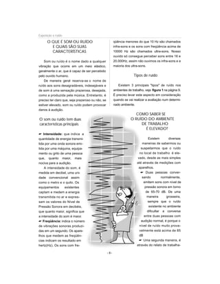 O QUE É SOM OU RUÍDO
E QUAIS SÃO SUAS
CARACTERÍSTICAS
Som ou ruído é o nome dado a qualquer
vibração que ocorre em um meio elástico,
geralmente o ar, que é capaz de ser percebido
pelo ouvido humano.
De maneira geral reserva-se o nome de
ruído aos sons desagradáveis, indesejáveis e
de som à uma sensação prazerosa, desejada,
como a produzida pela música. Entretanto, é
preciso ter claro que, seja prazeroso ou não, se
estiver elevado, som ou ruído podem provocar
danos à audição.
O som ou ruído tem duas
características principais
 Intensidade: que indica a
quantidade de energia transmi-
tida por uma onda sonora emi-
tida por uma máquina, equipa-
mento ou grito de uma pessoa
que, quanto maior, mais
nociva para a audição.
A intensidade do som, é
medida em decibel, uma uni-
dade convencional assim
como o metro e o quilo. Os
equipamentos existentes
captam e medem a energia
transmitida no ar e expres-
sam os valores do Nível de
Pressão Sonora em decibéis,
que quanto maior, significa que
a intensidade do som é maior.
 Freqüência: indica o número
de vibrações sonoras produzi-
das em um segundo. Os apare-
lhos que medem as freqüên-
cias indicam os resultado em
hertz(Hz). Os sons com fre-
qüência menores do que 10 Hz são chamados
infra-sons e os sons com freqüência acima de
10000 Hz são chamados ultra-sons. Nosso
ouvido só consegue perceber sons entre 16 e
20.000Hz, assim não ouvimos os infra-sons e a
maioria dos ultra-sons.
Tipos de ruído
Existem 3 principais tipos de ruído nos
ambientes de trabalho, veja figura 1 na página 9.
É preciso levar este aspecto em consideração
quando se vai realizar a avaliação num determi-
nado ambiente.
COMO SABER SE
O RUÍDO DO AMBIENTE
DE TRABALHO
É ELEVADO?
Existem diversas
maneiras de sabermos ou
suspeitarmos que o ruído
no local de trabalho é ele-
vado, desde as mais simples
até através de medições com
aparelhos.
 Duas pessoas conver-
sando normalmente,
emitem sons com nível de
pressão sonora em torno
de 65-70 dB. De uma
maneira grosseira,
sempre que o ruído
existente no ambiente
dificultar a conversa
entre duas pessoas com
audição normal, é porque o
nível de ruído muito prova-
velmente está acima de 85
dB
 Uma segunda maneira, é
através do relato de trabalha-
- 8-
Exposição a ruído
 