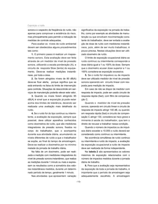 sonora e o espectro de freqüência do ruído, não
apenas para comprovar a existência do risco,
mas principalmente para permitir a indicação de
medidas de controle adequadas.
Para avaliar os níveis de ruído ambiental
devem ser obedecidos alguns procedimentos
tais como:
1. O primeiro passo é realizar um mapea-
mento sonoro. Esta avaliação deve ser feita
através de um medidor de nível de pressão
sonora, utilizando a escala ponderação (A), e
circuíto de resposta Slow (lenta) do equipa-
mento. Deve-se realizar medições instantâ-
neas, por toda a área.
2. Se forem atingidos níveis de 80 dB(A)
deve-se ficar alerta, porque significa que se
está entrando na faixa do limite de intervenção
para controle. Situações de descontrole em ser-
viços de manutenção poderão elevar este valor.
3. Quando os níveis forem atingindo 85
dB(A) é sinal que a exposição já pode estar
acima dos limites de tolerância, devendo ser
realizada uma avaliação mais detalhada do
ruído.
4. Se o ruído for do tipo contínuo ou intermi-
tente, a avaliação da exposição, sempre que
possível, deve utilizar aparelhos conhecidos
como dosímetros de ruído, que são medidores
integradores de pressão sonora, fixados no
corpo do trabalhador, que o acompanha
durante sua atividade diária, acumulando os
níveis diferentes de ruído a que o trabalhador
se expõe, ao final do tempo de amostragem.
Deve-se realizar a dosimetria por no mínimo
metade da jornada de trabalho diária.
Na falta de um dosímetro, pode ser reali-
zada a medição com medidores integradores do
nível de pressão sonora instantâneo, que realiza
as medições durante 1 minuto ou mais e expres-
sam os resultados como a somatória dos valo-
res instantâneos medidos, durante um determi-
nado período de tempo, geralmente 1 minuto.
Nas atividades que apresentem variação
significativa da exposição na jornada de traba-
lho, como por exemplo as atividades de manu-
tenção ou que envolvam movimentação cons-
tante do trabalhador, deve ser evitada a avalia-
ção de dose de ruído com medidores instantâ-
neos, pois, além de ser muito trabalhoso, é
pouco precisa. Nestas situações deve ser utili-
zado dosimetro de ruído.
O limite de exposição ocupacional diária ao
ruído contínuo ou intermitente corresponde a
dose diária igual a 1 ou 100% da dose. Sempre
que o dosímetro acusar dose superior a 1 ou
100% considera-se exposição excessiva.
5. Se o ruído for impulsivo ou de impacto
deve ser utilizado medidor de nível de pressão
sonora operando em circuito linear com res-
posta para medição de impacto.
Em caso de não se dispor de medidor com
resposta de impacto, pode ser usado circuito de
resposta rápida (fast), com filtro de compensa-
ção C.
Quando o medidor de nível de pressão
sonora, operando em circuito linear e circuito de
resposta de impacto atingir 140 dB, ou quando
em resposta rápida (fast) e circuíto de compen-
sação C atingir 130, considera-se risco grave e
iminente à saúde do trabalhador, que tem o
direito de recusar a trabalhar nessa condição.
Quando o número de impactos ou de impul-
sos diário exceder a 10.000 o ruído deverá ser
considerado como contínuo ou intermitente.
Na ocorrência simultânea de ruído continuo
ou intermitente e ruído de impacto, a avaliação
da exposição ocupacional a ruído de impacto
deve ser realizada de forma independente.
Na tabela 2 são apresentados os valores
máximos de exposição relacionados com o
número de impactos medidos durante a jornada
diária de trabalho.
6. Para que a avaliação seja representativa
da exposição de toda a jornada de trabalho, é
importante que o período de amostragem seja
adequadamente escolhido. A amostragem
-10-
Exposição a ruído
 