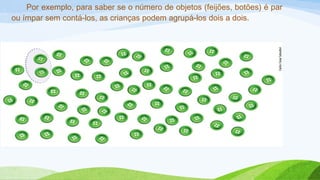 Por exemplo, para saber se o número de objetos (feijões, botões) é par 
ou ímpar sem contá-los, as crianças podem agrupá-los dois a dois. 
 