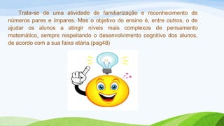 Trata-se de uma atividade de familiarização e reconhecimento de 
números pares e ímpares. Mas o objetivo do ensino é, entre outros, o de 
ajudar os alunos a atingir níveis mais complexos de pensamento 
matemático, sempre respeitando o desenvolvimento cognitivo dos alunos, 
de acordo com a sua faixa etária.(pag48) 
 