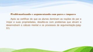 Problematizando e argumentando com pares e ímpares 
Após se certificar de que os alunos dominam as noções de par e 
ímpar e suas propriedades, desafie-os com problemas que ativam e 
desenvolvem o cálculo mental e os processos de argumentação.(pág- 
51) 
 