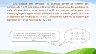 Para resolver esta atividade, as crianças devem se lembrar dos 
números de 1 a 9 cuja soma é 10 e se ater ao algarismo das unidades de 
cada número. Assim, se o número é o 17, as crianças podem guiar sua 
investigação pelo algarismo das unidades e pela ordem de grandeza. Como 
o algarismo das unidades de 17 é o 7, buscam-se números do quadro que 
terminam em “3” os números 43, 13 e 83. 
 