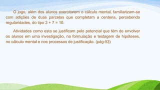 O jogo, além dos alunos exercitarem o cálculo mental, familiarizam-se 
com adições de duas parcelas que completam a centena, percebendo 
regularidades, do tipo 3 + 7 = 10. 
Atividades como esta se justificam pelo potencial que têm de envolver 
os alunos em uma investigação, na formulação e testagem de hipóteses, 
no cálculo mental e nos processos de justificação. (pág-53) 
 