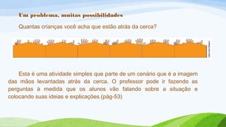 Um problema, muitas possibilidades 
Quantas crianças você acha que estão atrás da cerca? 
Esta é uma atividade simples que parte de um cenário que é a imagem 
das mãos levantadas atrás da cerca. O professor pode ir fazendo as 
perguntas à medida que os alunos vão falando sobre a situação e 
colocando suas ideias e explicações.(pág-53) 
 