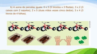 b) A soma de parcelas iguais: 5 x 3 (5 triciclos x 3 Rodas), 3 x 2 (3 
caixas com 2 sapatos), 2 x 5 (duas mãos vezes cinco dedos), 3 x 4 (3 
trevos de 4 folhas). 
 