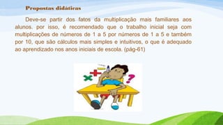 Propostas didáticas 
Deve-se partir dos fatos da multiplicação mais familiares aos 
alunos. por isso, é recomendado que o trabalho inicial seja com 
multiplicações de números de 1 a 5 por números de 1 a 5 e também 
por 10, que são cálculos mais simples e intuitivos, o que é adequado 
ao aprendizado nos anos iniciais de escola. (pág-61) 
 