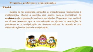 Perguntas, problemas e representações 
Pág-64 
Depois de ter explorado conceitos e procedimentos relacionados à 
multiplicação, chame a atenção dos alunos para a importância do 
registro e da organização na forma de tabelas. Espera-se que, ao final, 
os alunos percebam que a memorização os ajudará na resolução de 
problemas e na multiplicação de números maiores. A tabuada é uma 
sistematização dos fatos da multiplicação. 
 