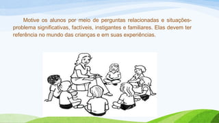 Motive os alunos por meio de perguntas relacionadas e situações-problema 
significativas, factíveis, instigantes e familiares. Elas devem ter 
referência no mundo das crianças e em suas experiências. 
 