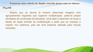 Construa uma tabela de dupla entrada junto com os alunos 
Pág-66 
Depois que os alunos já tiverem observado imagens com 
agrupamentos regulares que sugerem multiplicação, pode-se propor 
atividades de construção de tabuadas. Uma ideia é desenhar na lousa a 
tabela de dupla entrada da multiplicação e pedir que as crianças a 
copiem nos cadernos, pois ela será bastante utilizada para futuras 
consultas. 
 