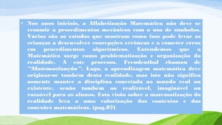 • Nos anos iniciais, a Alfabetização Matemática não deve se 
resumir a procedimentos mecânicos com o uso de símbolos. 
Vários são os estudos que mostram como isso pode levar as 
crianças a desenvolver concepções errôneas e a cometer erros 
em procedimentos algorítmicos. Entendemos que a 
Matemática surge como problematização e organização da 
realidade. A este processo, Freudenthal chamou de 
“Matematização”. Logo, a aprendizagem matemática deve 
originar-se também desta realidade, mas isto não significa 
somente manter a disciplina conectada ao mundo real ou 
existente, senão também ao realizável, imaginável ou 
razoável para os alunos. Esta visão sobre a matematização da 
realidade leva a uma valorização dos contextos e das 
conexões matemáticas. (pag.07) 
 