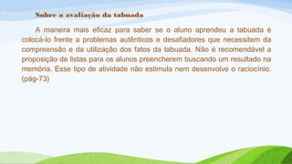 Sobre a avaliação da tabuada 
A maneira mais eficaz para saber se o aluno aprendeu a tabuada é 
colocá-lo frente a problemas autênticos e desafiadores que necessitem da 
compreensão e da utilização dos fatos da tabuada. Não é recomendável a 
proposição de listas para os alunos preencherem buscando um resultado na 
memória. Esse tipo de atividade não estimula nem desenvolve o raciocínio. 
(pág-73) 
 