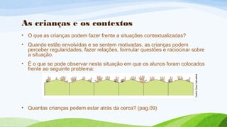 As crianças e os contextos 
• O que as crianças podem fazer frente a situações contextualizadas? 
• Quando estão envolvidas e se sentem motivadas, as crianças podem 
perceber regularidades, fazer relações, formular questões e raciocinar sobre 
a situação. 
• É o que se pode observar nesta situação em que os alunos foram colocados 
frente ao seguinte problema: 
• Quantas crianças podem estar atrás da cerca? (pag.09) 
 