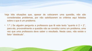 Veja três situações que, apesar de colocarem uma questão, não são 
consideradas problemas, por não satisfazerem os critérios aqui listados 
sobre o que é um problema. 
• 1.ª ) Se alguém pergunta a professora que lê este texto “quanto é 2 + 2’’, 
para ela, provavelmente a questão não se constitui como um problema, uma 
vez que uma professora deve saber o resultado. Neste caso, não existe o 
fator “obstáculo”. 
 