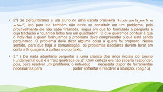 • 2ª) Se perguntarmos a um aluno de uma escola brasileira “kuinka monta puolta on 
neliön?”, isto para ele também não deve se constituir em um problema, pois 
provavelmente ele não sabe finlandês, língua em que foi formulada a pergunta e 
cuja tradução é “quantos lados tem um quadrado?”. O que queremos pontuar é que 
o indivíduo a quem formulamos o problema deve compreender o que está sendo 
perguntado. O problema deve dizer alguma coisa a quem foi proposto. Nesse 
sentido, para que haja a comunicação, os problemas escolares devem levar em 
conta a linguagem, a cultura e o contexto. 
• 3.ª ) De nada adiantaria perguntar a uma criança dos anos iniciais do Ensino 
Fundamental qual é a “raiz quadrada de 2”. Com certeza ele não saberia responder, 
pois, para resolver um problema, o indivíduo necessita dispor de ferramentas 
necessárias para poder enfrentar e resolver a situação. (pag.13) 
 