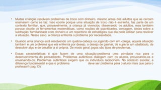 • Muitas crianças resolvem problemas de troco com dinheiro, mesmo antes dos adultos que as cercam 
ensinarem como se faz. Isso ocorre porque uma situação de troco não é estranha, faz parte de um 
contexto familiar, que, provavelmente, a criança já vivenciou observando os adultos, mas também 
porque dispõe de ferramentas matemáticas, como noções de quantidades, contagem, ideias sobre a 
subtração, familiaridade com dinheiro e um repertório de estratégias que ela pode utilizar para resolver 
a situação. Nesse caso, a criança enfrenta o problema por necessidade. 
• Quando uma criança está resolvendo um quebra-cabeça ou jogando com um colega, aquela situação 
também é um problema que ela enfrenta por desejo, o desejo de ganhar, de superar um obstáculo, de 
descobrir algo e de desafiar a si própria. De modo geral, jogos são tipos de problemas. 
• Essas características é que fazem de uma situação-problema uma atividade rica para o 
desenvolvimento do pensamento. Problemas autênticos dialogam com os alunos, provocando-os e 
envolvendo-os. Problemas autênticos exigem que os indivíduos raciocinem. No contexto escolar, a 
diferença fundamental é que o problema deve ser problema para o aluno mais que para o 
professor! (pag.13) 
 