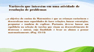 Variáveis que intervêm em uma atividade de 
resolução de problemas 
...o objetivo do ensino da Matemática é que as crianças raciocinem e 
desenvolvam suas capacidades de fazer relações, buscar estratégias, 
perguntar e também de explicar. Portanto, deve-se buscar um 
equilíbrio na seleção de tarefas que visam ao desenvolvimento de 
destrezas e outras, cuja finalidade é levar os alunos a pensar 
matematicamente. (Pag. 13-14) 
 