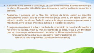 • A situação acima envolve a composição de duas transformações. Estudos mostram que 
os alunos têm grandes dificuldades para interpretar e resolver problemas desse tipo e 
estrutura. 
• Analisando o problema sob a ótica das variáveis da tarefa, cabem as seguintes 
considerações críticas: trata-se de um contexto pouco usual e, em alguns casos, até 
estranho na vida dos alunos. Portanto, na hora de eleger um contexto para explorar a 
Matemática, deve-se levar em conta a cultura e a realidade dos alunos. 
• A pergunta do problema é sobre o resultado da composição de duas transformações e 
não sobre os estados, inicial ou final, da quantidade de selos, o que é um dificultador 
para as crianças que ainda estão sendo iniciadas na Alfabetização Matemática. 
Crianças tendem a achar que é impossível resolver problemas em 
que falta o valor de partida (a quantidade inicial de selos). 
 