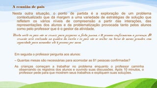 A reunião de pais 
Nesta outra situação, o ponto de partida é a exploração de um problema 
contextualizado que dá margem a uma variedade de estratégias de solução que 
refletem os vários níveis de compreensão a partir das interações, das 
representações dos alunos e da problematização provocada tanto pelos alunos 
como pelo professor que é o gestor da atividade. 
Nesta noite os pais vão se reunir para preparar a festa junina, e 81 pessoas confirmaram a presença. A 
reunião será realizada na quadra da escola e os pais vão se sentar em torno de mesas grandes, com 
capacidade para acomodar até 6 pessoas por mesa. 
Em seguida o professor pergunta aos alunos: 
– Quantas mesas são necessárias para acomodar as 81 pessoas confirmadas? 
As crianças começam a trabalhar no problema enquanto o professor caminha 
observando os registros dos alunos e ouvindo suas discussões. Após 10 minutos, o 
professor pede para que mostrem seus trabalhos e expliquem suas soluções. 
 