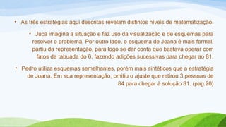 • As três estratégias aqui descritas revelam distintos níveis de matematização. 
• Juca imagina a situação e faz uso da visualização e de esquemas para 
resolver o problema. Por outro lado, o esquema de Joana é mais formal, 
partiu da representação, para logo se dar conta que bastava operar com 
fatos da tabuada do 6, fazendo adições sucessivas para chegar ao 81. 
• Pedro utiliza esquemas semelhantes, porém mais sintéticos que a estratégia 
de Joana. Em sua representação, omitiu o ajuste que retirou 3 pessoas de 
84 para chegar à solução 81. (pag.20) 
 