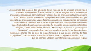 • A subversão das regras e dos objetivos de um material ou de um jogo original não é 
novidade. Ao contrário! É mais comum do que se imagina. basta ver como as 
crianças se relacionam com materiais variados que as professoras levam para uma 
aula. Quando entram em contato pela primeira vez com o material dourado, por 
exemplo, as crianças muitas vezes fazem construções e agrupamentos sem regras 
para só depois observar a estrutura das peças e usar o material de acordo com 
suas finalidades. Esse tipo de exploração foi discutido pelo educador matemático 
húngaro, Zoltan Paul Dienes, no livro: “As seis etapas do processo de aprendizagem em 
Matemática”, em que ele descreve que, na etapa inicial de exploração de um 
material, os alunos não se atêm às regras formais, é o que o autor chamou de “fase 
do jogo livre”, que precede a etapa denominada “fase do jogo estruturado”, em 
que as crianças utilizam os materiais de acordo com regras. 
 