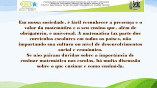 Em nossa sociedade, é fácil reconhecer a presença e o 
valor da matemática e o seu ensino que, além de 
obrigatório, é universal. A matemática faz parte dos 
currículos escolares em todos os países, não 
importando sua cultura ou nível de desenvolvimentos 
social e econômico. 
Se não pairam dúvidas sobre a importância de 
ensinar matemática nas escolas, há muita discussão 
sobre o que ensinar e como ensiná-la. 
 