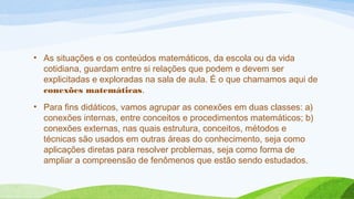 • As situações e os conteúdos matemáticos, da escola ou da vida 
cotidiana, guardam entre si relações que podem e devem ser 
explicitadas e exploradas na sala de aula. É o que chamamos aqui de 
conexões matemáticas. 
• Para fins didáticos, vamos agrupar as conexões em duas classes: a) 
conexões internas, entre conceitos e procedimentos matemáticos; b) 
conexões externas, nas quais estrutura, conceitos, métodos e 
técnicas são usados em outras áreas do conhecimento, seja como 
aplicações diretas para resolver problemas, seja como forma de 
ampliar a compreensão de fenômenos que estão sendo estudados. 
 