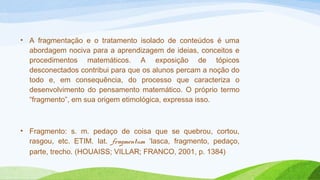 • A fragmentação e o tratamento isolado de conteúdos é uma 
abordagem nociva para a aprendizagem de ideias, conceitos e 
procedimentos matemáticos. A exposição de tópicos 
desconectados contribui para que os alunos percam a noção do 
todo e, em consequência, do processo que caracteriza o 
desenvolvimento do pensamento matemático. O próprio termo 
“fragmento”, em sua origem etimológica, expressa isso. 
• Fragmento: s. m. pedaço de coisa que se quebrou, cortou, 
rasgou, etc. ETIM. lat. fragmentum ‘lasca, fragmento, pedaço, 
parte, trecho. (HOUAISS; VILLAR; FRANCO, 2001, p. 1384) 
 