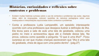 Histórias, curiosidades e reflexões sobre 
contextos e problemas 
• Existem muitas histórias curiosas sobre o uso de contextos e problemas nas aulas. algumas 
delas, além de engraçadas, colocam questões de natureza pedagógica sobre usos 
inadequados e interpretações equivocadas sobre contextos e problemas. 
• Conta a professora Lydia Lamparelli4, um episódio interessante 
ocorrido com uma professora que desejava ilustrar a definição de ilha. 
Ela levou para a sala de aula uma lata de goiabada, colocou uma 
pedra no meio e acrescentou água até a metade dessa lata. Na 
prova, colocou como questão a pergunta: “O que é uma ilha?”. Ficou 
surpresa ao ver que muitas crianças escreveram que “ilha é uma lata 
de goiabada, cheia de água com uma pedra dentro”. (pág.27) 
 