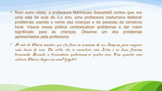 • Num outro relato, a professora Marineusa Gazzetta5 contou que, em 
uma sala de aula de 2.o ano, uma professora costumava elaborar 
problemas usando o nome das crianças e de pessoas do comércio 
local. Visava nessa prática contextualizar problemas e dar maior 
significado para as crianças. Observe um dos problemas 
apresentados pela professora: 
• A mãe de Maria mandou que ela fosse ao armazém do seu Joaquim para comprar 
uma dúzia de ovos. Na volta, ela se encontrou com Júlia e as duas ficaram 
brincando. Durante a brincadeira quebraram-se quatro ovos. Com quantos ovos 
inteiros Maria chegou em casa? (pág.27) 
 
