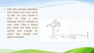 • Uma das crianças desenhou 
uma árvore com dois cocos 
no alto, um coco caindo e 
outro no chão e uma 
tartaruga indo em direção ao 
coco caído. Para a cultura 
dos índios não fazia muito 
sentido uma coleção de 
coisas sem relação com 
alguma situação. 
 