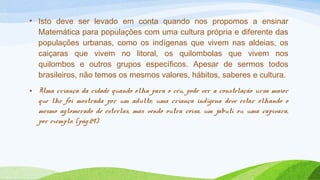 • Isto deve ser levado em conta quando nos propomos a ensinar 
Matemática para populações com uma cultura própria e diferente das 
populações urbanas, como os indígenas que vivem nas aldeias, os 
caiçaras que vivem no litoral, os quilombolas que vivem nos 
quilombos e outros grupos específicos. Apesar de sermos todos 
brasileiros, não temos os mesmos valores, hábitos, saberes e cultura. 
• Uma criança da cidade quando olha para o céu, pode ver a constelação ursa maior 
que lhe foi mostrada por um adulto; uma criança indígena deve estar olhando o 
mesmo aglomerado de estrelas, mas vendo outra coisa, um jabuti ou uma capivara, 
por exemplo. (pág.29) 
 
