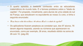 • O quarto episódio é bastante conhecido entre os educadores 
matemáticos do mundo todo. É o famoso problema sobre a “Idade do 
capitão”. Foi proposto, inicialmente, para alunos de uma cidade do sul 
da França, que estudavam no equivalente ao nosso 3.o ano, e tinha o 
seguinte enunciado: 
• Num barco estão 26 ovelhas e 10 cabras. Qual é a idade do capitão? 
• Os aplicadores ficaram perplexos ao constatar que, dos 97 alunos, 76 
deram alguma resposta, usando os números que apareceram no 
enunciado, como por exemplo, 36 anos, resultado obtido na soma de 
26 com 10. (pág.29) 
 