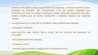 • Quando entrevistados sobre porque deram tais respostas, a maioria reconhecia que o 
problema era esquisito, mas, acostumados a ter que produzir respostas para 
problemas por meio de contas e instruções, muitas vezes sem significado para eles, 
embora simples para os adultos, produziram a resposta baseado nas seguintes 
crenças: 
• se a professora (ou o livro) dá um problema, esse problema tem resposta; 
• a resposta é numérica; 
• para encontrar este número, faz-se contas com os números que aparecem no 
enunciado; 
• todo problema tem uma resposta; 
• a resposta é única; 
• o caminho para encontrar a resposta de um problema é único. 
 