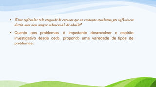 • Como enfrentar este conjunto de crenças que as crianças constroem por influência 
direta, mas nem sempre intencional, do adulto? 
• Quanto aos problemas, é importante desenvolver o espírito 
investigativo desde cedo, propondo uma variedade de tipos de 
problemas. 
 