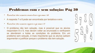 Problemas com e sem solução: Pág 30 
• Encontrar dois números consecutivos cuja soma é 15. 
• A resposta 7 e 8 pode ser encontrada por tentativa e erro. 
• Encontrar dois números ímpares cuja soma é 17. 
• O problema não tem solução, mas é possível que os alunos 
respondam 8 e 9, mas devem voltar ao enunciado e verificarem 
se atenderam a todas as condições do problema. Em um 
problema sem solução, é mais importante que os alunos saibam 
argumentar e justificar porque o problema não tem solução. 
 